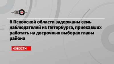 В Псковской области задержаны семь наблюдателей из Петербурга, приехавших работать на досрочных выборах главы района - echo.msk.ru - Санкт-Петербург - Псковская обл. - район Порховский