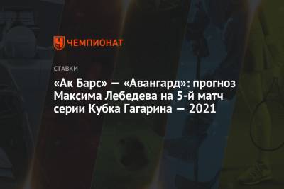 Максим Лебедев - «Ак Барс» — «Авангард»: прогноз Максима Лебедева на 5-й матч серии Кубка Гагарина — 2021 - championat.com - Казань
