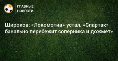 Роман Широков - Широков: «Локомотив» устал. «Спартак» банально перебежит соперника и дожмет» - bombardir.ru - Сочи