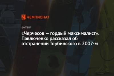 Станислав Черчесов - Роман Павлюченко - «Черчесов — гордый максималист». Павлюченко рассказал об отстранении Торбинского в 2007-м - championat.com