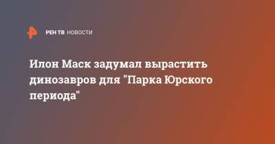 Илон Маск - Илон Маск задумал вырастить динозавров для "Парка Юрского периода" - ren.tv