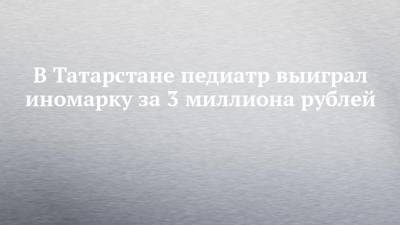 В Татарстане педиатр выиграл иномарку за 3 миллиона рублей - chelny-izvest.ru - респ. Татарстан - Альметьевск