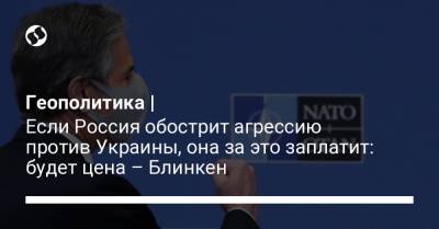 Энтони Блинкен - Джо Байден - Геополитика | Если Россия обострит агрессию против Украины, она за это заплатит: будет цена – Блинкен - liga.net - Брюссель