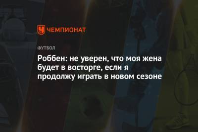 Роббен: не уверен, что моя жена будет в восторге, если я продолжу играть в новом сезоне - championat.com - Голландия - Мадрид