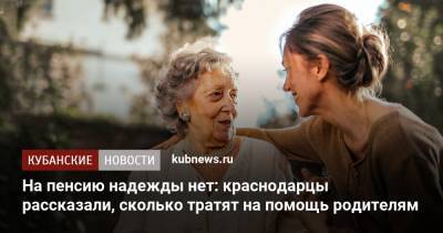 На пенсию надежды нет: краснодарцы рассказали, сколько тратят на помощь родителям - kubnews.ru - Краснодарский край - Краснодар
