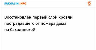 Восстановлен первый слой кровли пострадавшего от пожара дома на Сахалинской - sakhalin.info - Сахалинская обл.