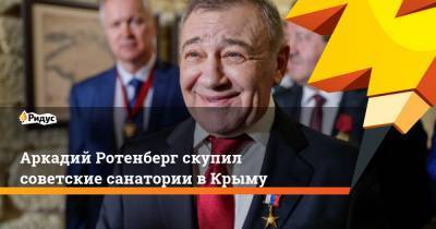 Аркадий Ротенберг - Аркадий Ротенберг скупил советские санатории в Крыму - ridus.ru - Крым