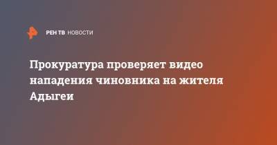 Прокуратура проверяет видео нападения чиновника на жителя Адыгеи - ren.tv - респ. Адыгея