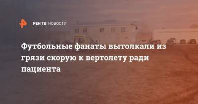 Футбольные фанаты вытолкали из грязи скорую к вертолету ради пациента - ren.tv - Тверь - Тверская обл.