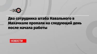 Два сотрудника штаба Навального в Махачкале пропали на следующий день после начала работы - echo.msk.ru - Махачкала - респ. Дагестан