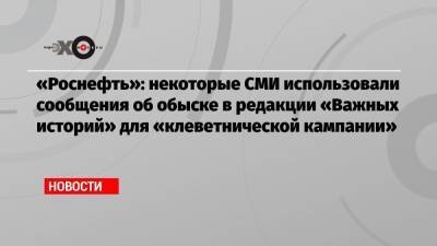 Анин Роман - «Роснефть»: некоторые СМИ использовали сообщения об обыске в редакции «Важных историй» для «клеветнической кампании» - echo.msk.ru