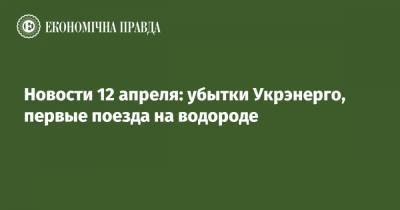 Новости 12 апреля: убытки Укрэнерго, первые поезда на водороде - epravda.com.ua