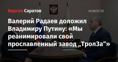 Владимир Путин - Юрий Гагарин - Валерий Радаев - Валерий Радаев доложил Владимиру Путину: «Мы реанимировали свой прославленный завод „ТролЗа“» - nversia.ru - Саратовская обл. - район Энгельсский