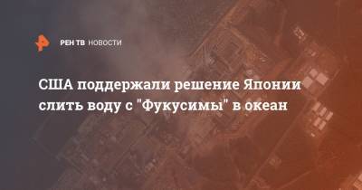 Нед Прайс - США поддержали решение Японии слить воду с "Фукусимы" в океан - ren.tv - США - Вашингтон - Токио - Япония