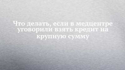 Что делать, если в медцентре уговорили взять кредит на крупную сумму - chelny-izvest.ru - респ. Татарстан