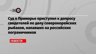 Суд в Приморье приступил к допросу свидетелей по делу северокорейских рыбаков, напавших на российских пограничников - echo.msk.ru - Приморье край