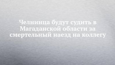 Челнинца будут судить в Магаданской области за смертельный наезд на коллегу - chelny-izvest.ru - Набережные Челны - Магаданская обл.