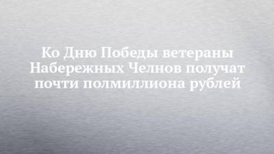 Владимир Путин - Ко Дню Победы ветераны Набережных Челнов получат почти полмиллиона рублей - chelny-izvest.ru - Набережные Челны