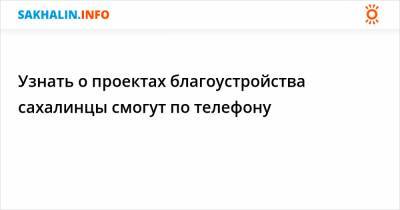 Узнать о проектах благоустройства сахалинцы смогут по телефону - sakhalin.info - Воскресенск