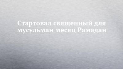 Стартовал священный для мусульман месяц Рамадан - chelny-izvest.ru - респ. Татарстан