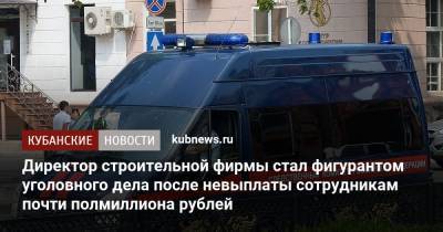 Директор строительной фирмы стал фигурантом уголовного дела после невыплаты сотрудникам почти полмиллиона рублей - kubnews.ru - Краснодарский край - Краснодар - Следственный Комитет