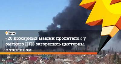 «20 пожарных машин пролетело»: у омского НПЗ загорелись цистерны с топливом - ridus.ru - Омск
