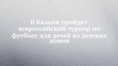 В Казани пройдет всероссийский турнир по футболу для детей из детских домов - chelny-izvest.ru - Башкирия - Сочи - респ. Татарстан - Казань - Таджикистан - Астраханская обл. - респ. Марий Эл - Оренбургская обл. - Самарская обл. - республика Мордовия