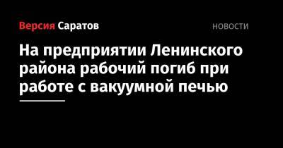 На предприятии Ленинского района наладчик погиб во время работы с вакуумной печью - nversia.ru - Саратов
