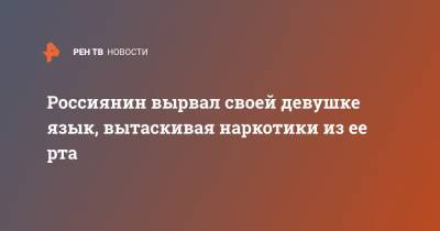 Россиянин вырвал своей девушке язык, вытаскивая наркотики из ее рта - ren.tv - Владивосток