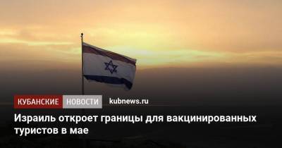 Израиль откроет границы для вакцинированных туристов в мае - kubnews.ru - Россия