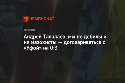 Андрей Талалаев - Андрей Талалаев: мы не дебилы и не мазохисты — договариваться с «Уфой» на 0:3 - championat.com - Уфа