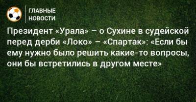 Григорий Иванов - Президент «Урала» – о Сухине в судейской перед дерби «Локо» – «Спартак»: «Если бы ему нужно было решить какие-то вопросы, они бы встретились в другом месте» - bombardir.ru