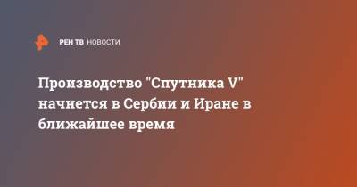 Кирилл Дмитриев - Производство "Спутника V" начнется в Сербии и Иране в ближайшее время - ren.tv - Россия - Иран - Сербия