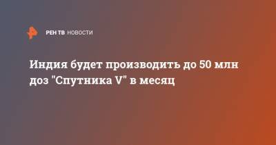 Кирилл Дмитриев - Индия будет производить до 50 млн доз "Спутника V" в месяц - ren.tv - Швеция - Иран - Индия - Сербия