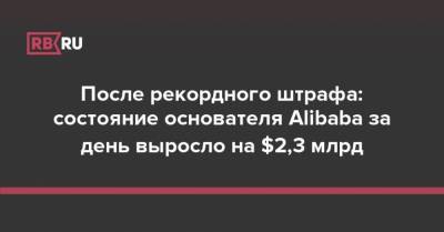 После рекордного штрафа: состояние основателя Alibaba за день выросло на $2,3 млрд - rb.ru - Китай - Alibaba