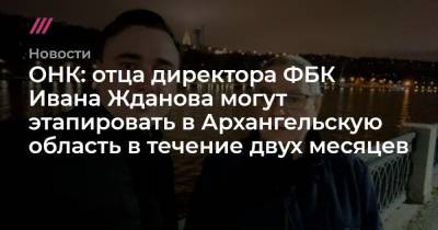 Иван Жданов - ОНК: отца директора ФБК Ивана Жданова могут этапировать в Архангельскую область в течение двух месяцев - tvrain.ru - Москва - Архангельск - Архангельская обл.