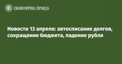 Олег Устенко - Новости 13 апреля: автосписание долгов, сокращение бюджета, падение рубля - epravda.com.ua