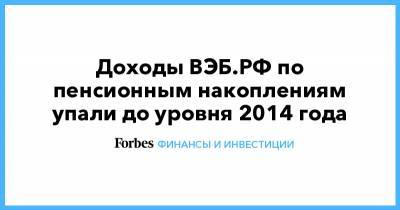 Доходы ВЭБ.РФ по пенсионным накоплениям упали до уровня 2014 года - forbes.ru