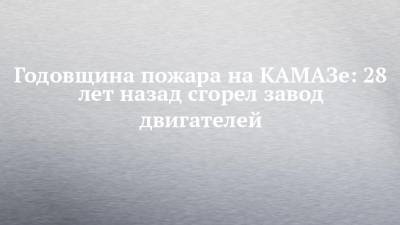 Годовщина пожара на КАМАЗе: 28 лет назад сгорел завод двигателей - chelny-izvest.ru