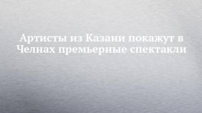Артисты из Казани покажут в Челнах премьерные спектакли - chelny-izvest.ru - Казань