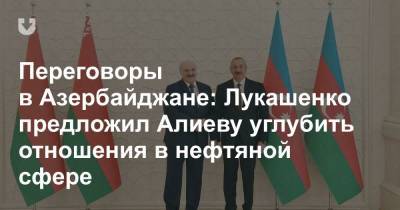 Александр Лукашенко - Переговоры в Азербайджане: Лукашенко предложил Алиеву углубить отношения в нефтяной сфере - news.tut.by - Азербайджан