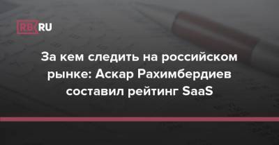 За кем следить на российском рынке: Аскар Рахимбердиев составил рейтинг SaaS - rb.ru - Россия