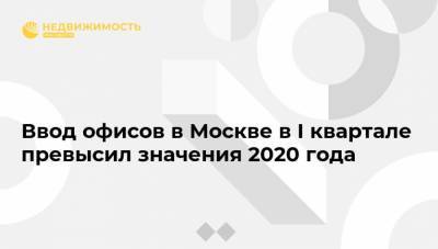 Ввод офисов в Москве в I квартале превысил значения 2020 года - realty.ria.ru - Москва