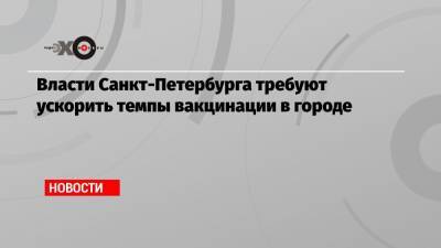 Власти Санкт-Петербурга требуют ускорить темпы вакцинации в городе - echo.msk.ru - Санкт-Петербург