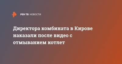 Директора комбината в Кирове наказали после видео с отмыванием котлет - ren.tv - Кировская обл.