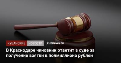 В Краснодаре чиновник ответит в суде за получение взятки в полмиллиона рублей - kubnews.ru - Краснодарский край - Краснодар - Следственный Комитет