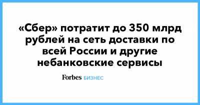 «Сбер» потратит до 350 млрд рублей на сеть доставки по всей России и другие небанковские сервисы - forbes.ru