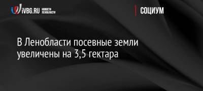В Ленобласти посевные земли увеличены на 3,5 гектара - ivbg.ru - Ленинградская обл.