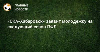 Михаил Дегтярев - «СКА-Хабаровск» заявит молодежку на следующий сезон ПФЛ - bombardir.ru - Хабаровский край - Хабаровск