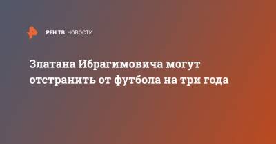 Златан Ибрагимович - Златана Ибрагимовича - Златана Ибрагимовича могут отстранить от футбола на три года - ren.tv - Швеция